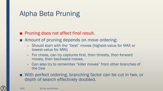 Alpha Beta Pruning
■ Pruning does not affect final result.
■ Amount of pruning depends on move ordering:
– Should start with the “best” moves (highest-value for MAX or
lowest-value for MIN)
– For chess, can try captures first, then threats, then forward
moves, then backward moves.
– Can also try to remember “killer moves” from other branches of
the tree
■ With perfect ordering, branching factor can be cut in two, or
depth of search effectively doubled.
2020 By Eng. Joud Khattab
 