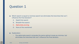 Question 1
■ Which search is equal to minimax search but eliminates the branches that can’t
influence the final decision?
A. Depth-first search
B. Breadth-first search
C. Alpha-beta pruning
D. None of the mentioned
■ Explanation:
– The alpha-beta search computes the same optimal moves as minimax, but
eliminates the branches that can’t influence the final decision.
2020 By Eng. Joud Khattab
 