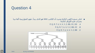 Question 4
■‫الالعب‬ ‫أن‬ ‫وحيث‬ ‫التالية‬ ‫اللعب‬ ‫شجرة‬ ‫لتكن‬MAX‫يبدأ‬ ‫الذي‬ ‫هو‬.‫ألفا‬ ‫الخوارزمية‬ ‫تقوم‬-‫بيتا‬
‫التالية‬ ‫األوراق‬ ‫قيم‬ ‫بحساب‬:
.AP, Q, R, T, U, V, X, Y, Z, BB, CC, DD
.BP, Q, R, T, U, X, Y, Z, BB, CC
.CP, Q, R, T, U, V, X, Y, Z, BB
2020 By Eng. Joud Khattab
 