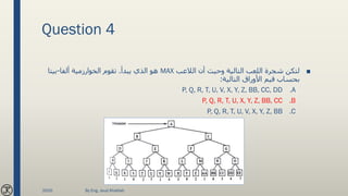 Question 4
■‫الالعب‬ ‫أن‬ ‫وحيث‬ ‫التالية‬ ‫اللعب‬ ‫شجرة‬ ‫لتكن‬MAX‫يبدأ‬ ‫الذي‬ ‫هو‬.‫ألفا‬ ‫الخوارزمية‬ ‫تقوم‬-‫بيتا‬
‫التالية‬ ‫األوراق‬ ‫قيم‬ ‫بحساب‬:
.AP, Q, R, T, U, V, X, Y, Z, BB, CC, DD
.BP, Q, R, T, U, X, Y, Z, BB, CC
.CP, Q, R, T, U, V, X, Y, Z, BB
2020 By Eng. Joud Khattab
 