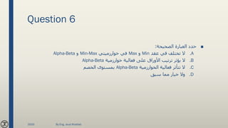 Question 6
■‫الصحيحة‬ ‫العبارة‬ ‫حدد‬:
.A‫عقد‬ ‫قي‬ ‫تختلف‬ ‫ال‬Min‫و‬Max‫خوارزميتي‬ ‫في‬Min-Max‫و‬Alpha-Beta
.B‫خوارزمية‬ ‫فعالية‬ ‫على‬ ‫األوراق‬ ‫ترتيب‬ ‫يؤثر‬ ‫ال‬Alpha-Beta
.C‫الخوارزمية‬ ‫فعالية‬ ‫تتأثر‬ ‫ال‬Alpha-Beta‫الخصم‬ ‫بمستوى‬
.D‫سبق‬ ‫مما‬ ‫خيار‬ ‫وال‬
2020 By Eng. Joud Khattab
 