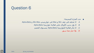 Question 6
■‫الصحيحة‬ ‫العبارة‬ ‫حدد‬:
.A‫عقد‬ ‫قي‬ ‫تختلف‬ ‫ال‬Min‫و‬Max‫خوارزميتي‬ ‫في‬Min-Max‫و‬Alpha-Beta
.B‫خوارزمية‬ ‫فعالية‬ ‫على‬ ‫األوراق‬ ‫ترتيب‬ ‫يؤثر‬ ‫ال‬Alpha-Beta
.C‫الخوارزمية‬ ‫فعالية‬ ‫تتأثر‬ ‫ال‬Alpha-Beta‫الخصم‬ ‫بمستوى‬
.D‫سبق‬ ‫مما‬ ‫خيار‬ ‫وال‬
2020 By Eng. Joud Khattab
 