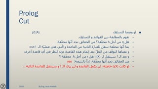 Prolog
Cut
■‫التساؤل‬ ‫وضعنا‬ ‫لو‬p1(A).
–‫التساؤل‬ ‫و‬ ‫القواعد‬ ‫بين‬ ‫بالمطابقة‬ ‫نقوم‬.
–‫هل‬q‫أجل‬ ‫من‬A،‫قة‬ّ‫ق‬‫مح‬ ‫ها‬ّ‫ن‬‫أ‬ ‫نجد‬ ‫الحقائق‬ ‫من‬ ‫قة؟‬ّ‫ق‬‫مح‬
–‫الـ‬ ‫ة‬ّ‫ي‬‫عمل‬ ‫هي‬ ‫تي‬ّ‫ال‬ ‫و‬ ‫القاعدة‬ ‫من‬ ‫الثانية‬ ‫للعبارة‬ ‫ننتقل‬ ‫قة‬ّ‫ق‬‫مح‬ ‫ها‬ّ‫ن‬‫أ‬ ‫بما‬cut !،
–‫أخرى‬ ‫قاعدة‬ ‫أي‬ ‫في‬ ‫النظر‬ ‫دون‬ ‫القاعدة‬ ‫هذه‬ ‫إتمام‬ ‫بعد‬ ّ‫ل‬‫الح‬ ‫عن‬ ‫ف‬ّ‫التوق‬ ‫معناها‬ ‫و‬
–‫الـ‬ ‫بعد‬ ‫و‬!ِ‫ـ‬‫ل‬ ‫سينتقل‬r(X)،‫هل‬r‫أجل‬ ‫من‬A‫؟‬ ‫قة‬ّ‫ق‬‫مح‬
–‫بالنتيجة‬ ً‫إذا‬ ،‫قة‬ّ‫ق‬‫مح‬ ‫ها‬ّ‫ن‬‫أ‬ ‫نجد‬ ‫الحقائق‬ ‫من‬:yes
–‫كانت‬ ‫لو‬q(X)‫الـ‬ ‫يرى‬ ‫لن‬ ‫و‬ ‫القاعدة‬ ‫يكمل‬ ‫لن‬ ،‫خاطئة‬!‫التالي‬ ‫للقاعدة‬ ‫سينتقل‬ ‫و‬‫ة‬..
2020 By Eng. Joud Khattab
 
