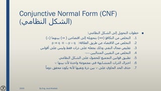 Conjunctive Normal Form (CNF)
(‫النظامي‬ ‫)الشكل‬
■‫النظامي‬ ‫الشكل‬ ‫إلى‬ ‫التحويل‬ ‫خطوات‬:
.1‫التكافؤ‬ ‫من‬ ‫التخلص‬(⟺)‫اقتضاءين‬ ‫إلى‬ ‫بتحويله‬(⇒)‫بينهما‬()
.2‫العالقة‬ ‫طريق‬ ‫عن‬ ‫االقتضاء‬ ‫من‬ ‫التخلص‬:p ⇒ q ≡  p  q
.3‫أقواس‬ ‫على‬ ‫وليس‬ ‫فقط‬ ‫ذرات‬ ‫على‬ ‫بجعله‬ ‫وذلك‬ ‫النفي‬ ‫مجال‬ ‫تقليص‬
.4‫المتتاليين‬ ‫النفيين‬ ‫من‬ ‫التخلص‬
.5‫النظامي‬ ‫الشكل‬ ‫على‬ ‫للحصول‬ ‫التجميع‬ ‫قوانين‬ ‫تطبيق‬
.6‫بينها‬ ‫ألن‬ ‫واحدة‬ ‫مجموعة‬ ‫في‬ ‫المتشابهة‬ ‫الذرات‬ ‫اختزال‬
.7‫على‬ ‫الحاوي‬ ‫الحد‬ ‫حذف‬ً‫دوما‬ ‫محقق‬ ‫يكون‬ ‫ألنه‬ ‫ونفيها‬ ‫ذرة‬ ‫بين‬
2020 By Eng. Joud Khattab
 