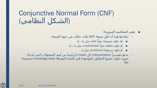 Conjunctive Normal Form (CNF)
(‫النظامي‬ ‫)الشكل‬
■‫الضرورية‬ ‫المفاهيم‬ ‫بعض‬:
–‫صيغة‬ ‫لكل‬ ‫أن‬ ‫هنا‬ ‫لنالحظ‬WFF‫الصحة‬ ‫جهة‬ ‫من‬ ‫حاالت‬ ‫ثالث‬:
■ً‫دوما‬ ‫صحيحة‬ ‫تكون‬ ‫قد‬valid‫مثل‬pp
■ً‫دوما‬ ‫خاطئة‬ ‫تكون‬ ‫أو‬unsatisfiable‫مثل‬pp
■‫شرطية‬ ‫تكون‬ ‫أو‬conditional‫مثل‬p
–ً‫تفسيرا‬ ‫ندعو‬interpretation‫كل‬model(‫لدينا‬ ‫التي‬ ‫المتحوالت‬ ‫قيم‬ ‫من‬ ‫تركيبة‬)
‫المعرفة‬ ‫قاعدة‬ ‫في‬ ‫الموجودة‬ ‫الحقائق‬ ‫جميع‬ ‫تكون‬ ‫بحيث‬knowledge base‫صحيحة‬
ً‫معا‬
2020 By Eng. Joud Khattab
 