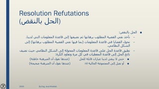 Resolution Refutations
(‫بالنقض‬ ‫)الحل‬
■‫بالنقض‬ ‫الحل‬:
–‫لدي‬ ‫التي‬ ‫المعلومات‬ ‫قاعدة‬ ‫إلى‬ ‫نضيفها‬ ‫ثم‬ ‫برهانها‬ ‫المطلوب‬ ‫القضية‬ ‫نفي‬ ‫نأخذ‬‫نا‬.
–‫المعلومات‬ ‫قاعدة‬ ‫في‬ ‫القضايا‬ ‫نحول‬(‫برهانها‬ ‫المطلوب‬ ‫القضية‬ ‫نفي‬ ‫فيها‬ ‫بما‬)‫إ‬‫لى‬
‫النظامي‬ ‫الشكل‬.
–‫نضي‬ ‫حيث‬ ‫النظامي‬ ‫الشكل‬ ‫إلى‬ ‫المحولة‬ ‫المعلومات‬ ‫قاعدة‬ ‫على‬ ‫الحل‬ ‫قاعدة‬ ‫نطبق‬‫ف‬
‫الكرة‬ ‫ونعاود‬ ‫مرة‬ ‫كل‬ ‫في‬ ‫المعطيات‬ ‫قاعدة‬ ‫إلى‬ ‫الحل‬ ‫ناتج‬:
■‫للحل‬ ‫قابلة‬ ‫عبارات‬ ‫لدينا‬ ‫يبقى‬ ‫ال‬ ‫حتى‬(‫خاطئة‬ ‫المبرهنة‬ ‫أن‬ ‫نقول‬ ‫عندها‬)
■‫الخالية‬ ‫المجموعة‬ ‫إلى‬ ‫نصل‬ ‫أو‬nil(‫صحيحة‬ ‫المبرهنة‬ ‫أن‬ ‫نقول‬ ‫عندها‬)
2020 By Eng. Joud Khattab
 