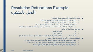 Resolution Refutations Example
(‫بالنقض‬ ‫)الحل‬
■‫مثال‬:‫األشياء‬ ‫بحمل‬ ‫يقوم‬ ‫آلي‬ ‫إنسان‬ ‫ذراع‬
–‫ال‬ ‫أم‬ ‫فارغة‬ ‫كانت‬ ‫إذا‬ ‫البطارية‬ ‫حالة‬ ‫تحسس‬ ‫يمكنه‬(B)
–‫ال‬ ‫أو‬ ‫تتحرك‬ ‫كانت‬ ‫إذا‬ ‫الذراع‬ ‫تحسس‬ ‫يمكنه‬(M)
–‫القضية‬ ‫لدينا‬(L)‫ال‬ ‫أم‬ ‫للحمل‬ ‫قابل‬ ‫الجسم‬ ‫أن‬ ‫على‬ ‫تدل‬ ‫التي‬
■‫ذلك‬ ‫تحسس‬ ‫يمكننه‬ ‫ال‬ ‫اآللي‬ ‫اإلنسان‬ ‫لكن‬(‫بالطبع‬ ‫حملها‬ ‫قبل‬ ‫األجسام‬ ‫بوزن‬ ‫يقوم‬ ‫لن‬ ‫ألنه‬)!!
■‫التالية‬ ‫العبارات‬ ‫لدينا‬ ‫كان‬ ‫فإذا‬:
–B‫مليئة‬ ‫البطارية‬
– M‫يتحرك‬ ‫ال‬ ‫الذراع‬
–B  L ⇒ M‫الذراع‬ ‫تتحرك‬ ‫أن‬ ‫يجب‬ ‫للحمل‬ ‫قابل‬ ‫والجسم‬ ‫مليئة‬ ‫البطارية‬ ‫كان‬ ‫إذا‬
■‫برهان‬ ‫المطلوب‬ L‫حمله‬ ‫يمكن‬ ‫ال‬ ‫الجسم‬ ‫أن‬ ‫أي‬
–‫على‬ ‫لنحصل‬ ‫المبرهنة‬ ‫بنفي‬ ً‫أوال‬ ‫فنقوم‬ ‫بالنقض‬ ‫الحل‬ ‫طريقة‬ ‫باستخدام‬ ‫لنحل‬L
–‫على‬ ‫فنحصل‬ ‫النظامي‬ ‫الشكل‬ ‫إلى‬ ‫الثالثة‬ ‫العبارة‬ ‫نحول‬ ‫ثم‬: B   L  M
–‫شجرة‬ ‫شكل‬ ‫على‬ ‫نرسمها‬ ‫أن‬ ‫يفضل‬ ‫والتي‬ ‫الحل‬ ‫طريقة‬ ‫نطبق‬ ‫ثم‬:
2020 By Eng. Joud Khattab
 
