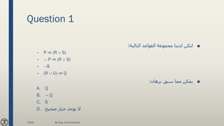 Question 1
■‫التالية‬ ‫القواعد‬ ‫مجموعة‬ ‫لدينا‬ ‫لتكن‬:
– P ⇒ (R  S)
–  P ⇒ (R  S)
– S
– (R  U) ⇒ Q
■‫برهان‬ ‫سبق‬ ‫مما‬ ‫يمكن‬:
A. Q
B.  Q
C. S
D. ‫صحيح‬ ‫خيار‬ ‫يوجد‬ ‫ال‬
2020 By Eng. Joud Khattab
 
