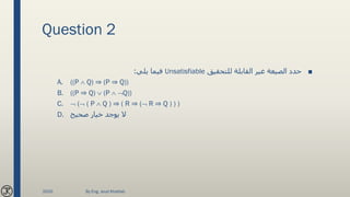 Question 2
■‫للتحقيق‬ ‫القابلة‬ ‫غير‬ ‫الصيغة‬ ‫حدد‬Unsatisfiable‫يلي‬ ‫فيما‬:
A. ((P  Q) ⇒ (P ⇒ Q))
B. ((P ⇒ Q)  (P  Q))
C.  ( ( P  Q ) ⇒ ( R ⇒ ( R ⇒ Q ) ) )
D. ‫صحيح‬ ‫خيار‬ ‫يوجد‬ ‫ال‬
2020 By Eng. Joud Khattab
 