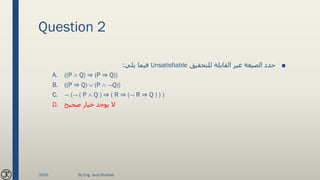 Question 2
■‫للتحقيق‬ ‫القابلة‬ ‫غير‬ ‫الصيغة‬ ‫حدد‬Unsatisfiable‫يلي‬ ‫فيما‬:
A. ((P  Q) ⇒ (P ⇒ Q))
B. ((P ⇒ Q)  (P  Q))
C.  ( ( P  Q ) ⇒ ( R ⇒ ( R ⇒ Q ) ) )
D. ‫صحيح‬ ‫خيار‬ ‫يوجد‬ ‫ال‬
2020 By Eng. Joud Khattab
 