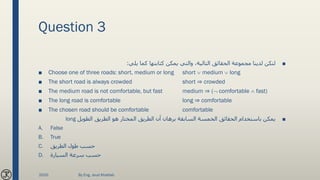 Question 3
■‫يلي‬ ‫كما‬ ‫كتابتها‬ ‫يمكن‬ ‫والتي‬ ،‫التالية‬ ‫الحقائق‬ ‫مجموعة‬ ‫لدينا‬ ‫لتكن‬:
■ Choose one of three roads: short, medium or long short  medium  long
■ The short road is always crowded short ⇒ crowded
■ The medium road is not comfortable, but fast medium ⇒ ( comfortable  fast)
■ The long road is comfortable long ⇒ comfortable
■ The chosen road should be comfortable comfortable
■‫الطويل‬ ‫الطريق‬ ‫هو‬ ‫المختار‬ ‫الطريق‬ ‫أن‬ ‫برهان‬ ‫السابقة‬ ‫الخمسة‬ ‫الحقائق‬ ‫باستخدام‬ ‫يمكن‬long
A. False
B. True
C. ‫الطريق‬ ‫طول‬ ‫حسب‬
D. ‫السيارة‬ ‫سرعة‬ ‫حسب‬
2020 By Eng. Joud Khattab
 