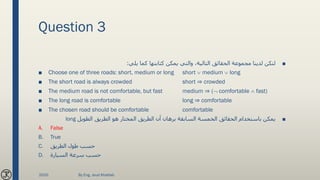 Question 3
■‫يلي‬ ‫كما‬ ‫كتابتها‬ ‫يمكن‬ ‫والتي‬ ،‫التالية‬ ‫الحقائق‬ ‫مجموعة‬ ‫لدينا‬ ‫لتكن‬:
■ Choose one of three roads: short, medium or long short  medium  long
■ The short road is always crowded short ⇒ crowded
■ The medium road is not comfortable, but fast medium ⇒ ( comfortable  fast)
■ The long road is comfortable long ⇒ comfortable
■ The chosen road should be comfortable comfortable
■‫الطويل‬ ‫الطريق‬ ‫هو‬ ‫المختار‬ ‫الطريق‬ ‫أن‬ ‫برهان‬ ‫السابقة‬ ‫الخمسة‬ ‫الحقائق‬ ‫باستخدام‬ ‫يمكن‬long
A. False
B. True
C. ‫الطريق‬ ‫طول‬ ‫حسب‬
D. ‫السيارة‬ ‫سرعة‬ ‫حسب‬
2020 By Eng. Joud Khattab
 