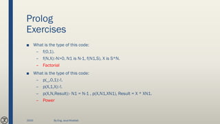 Prolog
Exercises
■ What is the type of this code:
– f(0,1).
– f(N,X):-N>0, N1 is N-1, f(N1,S), X is S*N.
– Factorial
■ What is the type of this code:
– p(_,0,1):-!.
– p(X,1,X):-!.
– p(X,N,Result):- N1 = N-1 , p(X,N1,XN1), Result = X * XN1.
– Power
2020 By Eng. Joud Khattab
 