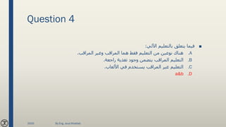 Question 4
■‫اآللي‬ ‫بالتعليم‬ ‫يتعلق‬ ‫فيما‬:
.A‫المراقب‬ ‫وغير‬ ‫المراقب‬ ‫هما‬ ‫فقط‬ ‫التعليم‬ ‫من‬ ‫نوعين‬ ‫هناك‬.
.B‫راجعة‬ ‫تغذية‬ ‫وجود‬ ‫يتضمن‬ ‫المراقب‬ ‫التعليم‬.
.C‫األلعاب‬ ‫في‬ ‫يستخدم‬ ‫المراقب‬ ‫غير‬ ‫التعليم‬.
.Da&b
2020 By Eng. Joud Khattab
 