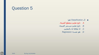 Question 5
■‫ال‬Classification‫هو‬:
.A‫القيمة‬ ‫متقطع‬ ‫تعليم‬ ‫تابع‬.
.B‫القيمة‬ ‫مستمر‬ ‫تعليم‬ ‫تابع‬.
.C‫بالتعليم‬ ‫له‬ ‫عالقة‬ ‫ال‬.
.D‫نفسه‬ ‫هو‬Regression
2020 By Eng. Joud Khattab
 