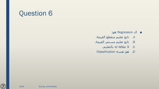 Question 6
■‫ال‬Regression‫هو‬:
.A‫القيمة‬ ‫متقطع‬ ‫تعليم‬ ‫تابع‬.
.B‫القيمة‬ ‫مستمر‬ ‫تعليم‬ ‫تابع‬.
.C‫بالتعليم‬ ‫له‬ ‫عالقة‬ ‫ال‬.
.D‫نفسه‬ ‫هو‬Classification
2020 By Eng. Joud Khattab
 