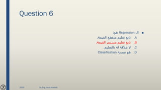 Question 6
■‫ال‬Regression‫هو‬:
.A‫القيمة‬ ‫متقطع‬ ‫تعليم‬ ‫تابع‬.
.B‫القيمة‬ ‫مستمر‬ ‫تعليم‬ ‫تابع‬.
.C‫بالتعليم‬ ‫له‬ ‫عالقة‬ ‫ال‬.
.D‫نفسه‬ ‫هو‬Classification
2020 By Eng. Joud Khattab
 