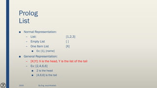 Prolog
List
■ Normal Representation:
– List: [1,2,3]
– Empty List [ ]
– One Item List [X]
■ Ex: [1], [name]
■ General Representation:
– [X|Y]: X is the head, Y is the list of the tail
– Ex: [2,4,6,6]
■ 2 is the head
■ [4,6,6] is the tail
2020 By Eng. Joud Khattab
 