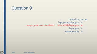 Question 9
■‫مسألة‬ ‫تعتبر‬BFS:
.Aً‫دوما‬ ‫الحل‬ ‫وأمثليه‬ ‫منتهية‬.
.B‫موجبة‬ ‫األدنى‬ ‫للعقد‬ ‫االنتقال‬ ‫تكلفة‬ ‫كانت‬ ‫إذا‬ ‫وأمثليه‬ ً‫دوما‬ ‫منتهية‬.
.Cً‫دوما‬ ‫منتهية‬.
.D‫صحيحة‬ ‫إجابة‬ ‫وال‬.
2020 By Eng. Joud Khattab
 