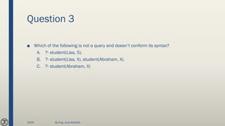 Question 3
■ Which of the following is not a query and doesn’t conform its syntax?
A. ?- student(Lisa, 5).
B. ?- student(Lisa, X), student(Abraham, X).
C. ?- student(Abraham, X)
2020 By Eng. Joud Khattab
 