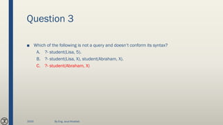 Question 3
■ Which of the following is not a query and doesn’t conform its syntax?
A. ?- student(Lisa, 5).
B. ?- student(Lisa, X), student(Abraham, X).
C. ?- student(Abraham, X)
2020 By Eng. Joud Khattab
 