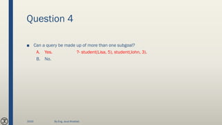 Question 4
■ Can a query be made up of more than one subgoal?
A. Yes. ?- student(Lisa, 5), student(John, 3).
B. No.
2020 By Eng. Joud Khattab
 