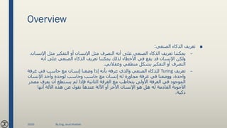 Overview
■‫الصنعي‬ ‫الذكاء‬ ‫تعريف‬:
–‫مثل‬ ‫التفكير‬ ‫أو‬ ‫اإلنسان‬ ‫مثل‬ ‫التصرف‬ ‫أنه‬ ‫على‬ ‫الصنعي‬ ‫الذكاء‬ ‫تعريف‬ ‫يمكننا‬‫اإلنسان‬.
‫أن‬ ‫على‬ ‫الصنعي‬ ‫الذكاء‬ ‫تعريف‬ ‫يمكننا‬ ‫لذلك‬ ‫األخطاء‬ ‫في‬ ‫يقع‬ ‫قد‬ ‫اإلنسان‬ ‫ولكن‬‫ه‬
‫وعقالني‬ ‫منطقي‬ ‫بشكل‬ ‫التفكير‬ ‫أو‬ ‫التصرف‬.
–‫تعريف‬Turing‫غرف‬ ‫في‬ ‫حاسب‬ ‫مع‬ ‫إنسان‬ ‫وضعنا‬ ‫إذا‬ ‫بأنه‬ ‫عرفه‬ ‫والذي‬ ‫الصنعي‬ ‫للذكاء‬‫ة‬
‫اإلنسان‬ ‫وأخذ‬ ‫لوحده‬ ‫وحاسب‬ ‫حاسب‬ ‫مع‬ ‫إنسان‬ ‫له‬ ‫مجاورة‬ ‫غرفة‬ ‫في‬ ‫ووضعنا‬ ،‫واحدة‬
‫يعرف‬ ‫أن‬ ‫يستطع‬ ‫لم‬ ‫فإذا‬ ‫الثانية‬ ‫الغرفة‬ ‫مع‬ ‫يتخاطب‬ ‫األولى‬ ‫الغرفة‬ ‫في‬ ‫الموجود‬‫مصدر‬
‫أنها‬ ‫اآللة‬ ‫هذه‬ ‫عن‬ ‫نقول‬ ‫عندها‬ ‫اآللة‬ ‫أو‬ ‫اآلخر‬ ‫اإلنسان‬ ‫هو‬ ‫هل‬ ‫له‬ ‫القادمة‬ ‫األجوبة‬
‫ذكية‬.
2020 By Eng. Joud Khattab
 