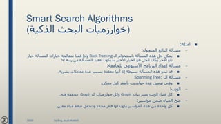 Smart Search Algorithms
(‫الذكية‬ ‫البحث‬ ‫)خوارزميات‬
■‫امثلة‬:
–‫المتجول‬ ‫البائع‬ ‫مسألة‬:
■‫ال‬ ‫باستخدام‬ ‫المسألة‬ ‫هذه‬ ‫حل‬ ‫يمكن‬Back Tracking‫خيار‬ ‫المسألة‬ ‫خيارات‬ ‫بمعالجة‬ ‫قمنا‬ ‫واذا‬
‫رتبة‬ ‫من‬ ‫المسألة‬ ‫تعقيد‬ ‫سيكون‬ ‫األخير‬ ‫الخيار‬ ‫هو‬ ‫الحل‬ ‫وكان‬ ‫اآلخر‬ ‫تلو‬N!
–‫للجامعة‬ ‫األسبوعي‬ ‫البرنامج‬ ‫إعداد‬ ‫مسألة‬:
■‫بشرية‬ ‫معامالت‬ ‫عدة‬ ‫بسبب‬ ‫معقدة‬ ‫أنها‬ ‫إال‬ ‫بسيطة‬ ‫المسألة‬ ‫هذه‬ ‫تبدو‬ ‫قد‬.
–‫ال‬ ‫مسألة‬:Spanning Tree
■‫ممكن‬ ‫كبل‬ ‫بأصغر‬ ‫حواسيب‬ ‫عدة‬ ‫توصيل‬ ‫وهي‬.
–‫الويب‬:
■‫بيان‬ ‫يعتبر‬ ‫الويب‬ ‫فضاء‬ ‫كل‬Graph‫ال‬ ‫خوارزميات‬ ‫وكل‬Graph‫فيه‬ ‫محققة‬.
–‫مواسير‬ ‫ضمن‬ ‫المياه‬ ‫ضخ‬:
■‫معين‬ ‫مياه‬ ‫ضغط‬ ‫وتتحمل‬ ‫محدد‬ ‫قطر‬ ‫لها‬ ‫يكون‬ ‫المواسير‬ ‫هذه‬ ‫من‬ ‫واحدة‬ ‫كل‬.
2020 By Eng. Joud Khattab
 