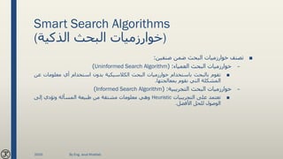 Smart Search Algorithms
(‫الذكية‬ ‫البحث‬ ‫)خوارزميات‬
■‫تصنف‬‫خوارزميات‬‫البحث‬‫ضمن‬‫صنفين‬:
–‫خوارزميات‬‫البحث‬‫العمياء‬:(Uninformed Search Algorithm)
■‫تقوم‬‫بالبحث‬‫باستخدام‬‫خوارزميات‬‫البحث‬‫الكالسيكية‬‫بدون‬‫استخدام‬‫أي‬‫معلومات‬‫ع‬‫ن‬
‫المشكلة‬‫التي‬‫نقوم‬‫بمعالجتها‬.
–‫خوارزميات‬‫البحث‬‫التجريبية‬:(Informed Search Algorithm)
■‫تعتمد‬‫على‬‫التجريبيات‬Heuristic‫وهي‬‫معلومات‬‫مشتقة‬‫من‬‫طبيعة‬‫المسألة‬‫وتؤدي‬‫إلى‬
‫الوصول‬‫للحل‬‫األفضل‬.
2020 By Eng. Joud Khattab
 