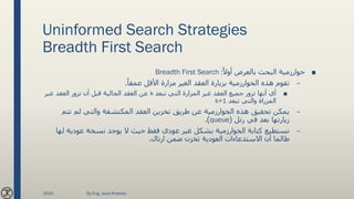 Uninformed Search Strategies
Breadth First Search
■ً‫أوال‬ ‫بالعرض‬ ‫البحث‬ ‫خوارزمية‬Breadth First Search :
–‫الغير‬ ‫العقد‬ ‫بزيارة‬ ‫الخوارزمية‬ ‫هذه‬ ‫تقوم‬‫مزارة‬ً‫عمقا‬ ‫األقل‬.
■‫غير‬ ‫العقد‬ ‫جميع‬ ‫تزور‬ ‫أنها‬ ‫أي‬‫المزارة‬‫تبعد‬ ‫التي‬k‫غير‬ ‫العقد‬ ‫تزور‬ ‫أن‬ ‫قبل‬ ‫الحالية‬ ‫العقد‬ ‫عن‬
‫المزراة‬‫تبعد‬ ‫والتي‬k+1
–‫تت‬ ‫لم‬ ‫والتي‬ ‫المكتشفة‬ ‫العقد‬ ‫تخزين‬ ‫طريق‬ ‫عن‬ ‫الخوارزمية‬ ‫هذه‬ ‫تحقيق‬ ‫يمكن‬‫م‬
‫رتل‬ ‫في‬ ‫بعد‬ ‫زيارتها‬(queue.)
–‫نسخة‬ ‫يوجد‬ ‫ال‬ ‫حيث‬ ‫فقط‬ ‫عودي‬ ‫غير‬ ‫بشكل‬ ‫الخوارزمية‬ ‫كتابة‬ ‫نستطيع‬‫عودية‬‫ل‬‫ها‬
‫االستدعاءات‬ ‫أن‬ ‫طالما‬‫العودية‬‫ارتال‬ ‫ضمن‬ ‫تخزن‬.
2020 By Eng. Joud Khattab
 