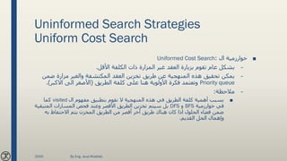 Uninformed Search Strategies
Uniform Cost Search
■‫ال‬ ‫خوارزمية‬:Uniformed Cost Search
–‫غير‬ ‫العقد‬ ‫بزيارة‬ ‫تقوم‬ ‫عام‬ ‫بشكل‬‫المزارة‬‫األقل‬ ‫الكلفة‬ ‫ذات‬.
–‫والغير‬ ‫المكتشفة‬ ‫العقد‬ ‫تخزين‬ ‫طريق‬ ‫عن‬ ‫المنهجية‬ ‫هذه‬ ‫تحقيق‬ ‫يمكن‬‫مزارة‬‫ض‬‫من‬
Priority queue‫الطريق‬ ‫كلفة‬ ‫على‬ ‫هنا‬ ‫األولوية‬ ‫فكرة‬ ‫وتعتمد‬(‫االكبر‬ ‫الى‬ ‫األصغر‬.)
–‫مالحظة‬:
■‫ال‬ ‫مفهوم‬ ‫بتطبيق‬ ‫نقوم‬ ‫ال‬ ‫المنهجية‬ ‫هذه‬ ‫في‬ ‫الطريق‬ ‫كلفة‬ ‫أهمية‬ ‫بسبب‬visited‫كما‬
‫خوارزمية‬ ‫في‬BFS‫و‬DFS‫المتب‬ ‫المسارات‬ ‫فحص‬ ‫وعند‬ ‫األقصر‬ ‫الطريق‬ ‫تخزين‬ ‫سيتم‬ ‫بل‬‫قية‬
‫به‬ ‫االحتفاظ‬ ‫يتم‬ ‫المخزن‬ ‫الطريق‬ ‫من‬ ‫أقصر‬ ‫آخر‬ ‫طريق‬ ‫هناك‬ ‫كان‬ ‫اذا‬ ‫الحلول‬ ‫فضاء‬ ‫ضمن‬
‫القديم‬ ‫الحل‬ ‫وإهمال‬.
2020 By Eng. Joud Khattab
 