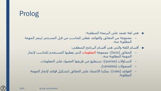 Prolog
■‫المنطقية‬ ‫البرمجة‬ ‫على‬ ‫تعتمد‬ ‫لغة‬ ‫هي‬:
–‫المهمة‬ ‫لينجز‬ ‫المستثمر‬ ‫قبل‬ ‫من‬ ‫للحاسب‬ ‫تعطى‬ ‫والقواعد‬ ‫الحقائق‬ ‫من‬ ‫مجموعة‬
‫منه‬ ‫المطلوبة‬.
■‫المنطقي‬ ‫البرنامج‬ ‫أقسام‬ ‫هي‬ ‫والتي‬ ‫اللغة‬ ‫أقسام‬:
–‫الحقائق‬(facts:)‫مجموعة‬‫المعلومات‬‫إلنجاز‬ ‫للحاسب‬ ‫المستخدم‬ ‫يعطيها‬ ‫التي‬
‫منه‬ ‫المطلوبة‬ ‫المهمة‬.
–‫التساؤالت‬(queries:)‫المعلومات‬ ‫على‬ ‫الحصول‬ ‫طريقها‬ ‫عن‬ ‫نستطيع‬.
–‫المتحوالت‬(variables.)
–‫القواعد‬(rules:)‫المهمة‬ ‫إلنجاز‬ ‫قواعد‬ ‫لتشكيل‬ ‫الحقائق‬ ‫على‬ ‫االعتماد‬ ‫يمكننا‬
‫المطلوبة‬.
2020 By Eng. Joud Khattab
 