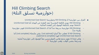 Hill Climbing Search
(‫التلة‬ ‫تسلق‬ ‫)خوارزمية‬
■‫ال‬ ‫خوارزمية‬ ‫بين‬ ‫الفرق‬Hill Climbing‫وخوارزمية‬Uninformed Cost Search
–Hill Climbing‫أما‬ ‫الهدف‬ ‫عن‬ ‫العقدة‬ ‫لبعد‬ ‫التقديرية‬ ‫بالكلفة‬ ‫نهتم‬Uninformed Cost
Search‫الحالية‬ ‫العقدة‬ ‫إلى‬ ‫الوصول‬ ‫بالتكلفة‬ ‫نهتم‬.
–Hill Climbing‫ال‬ ‫أما‬ ً‫جدا‬ ‫سريعة‬ ‫خوارزمية‬Uninformed Cost Search‫خوارزمية‬ ‫فهي‬
ً‫جدا‬ ‫بطيئة‬.
–Hill Climbingً‫حال‬ ‫تعطي‬ ‫ال‬‫أمثليا‬(not optimal)‫مكتملة‬ ‫وغير‬(not complete)‫أما‬
Uninformed Cost Search‫فهيا‬(optimal & complete.)
–‫أمثلي‬ ‫خوارزمية‬ ‫إلى‬ ‫للوصول‬ ً‫معا‬ ‫الخوارزميتين‬ ‫هاتين‬ ‫بدمج‬ ‫نقوم‬ ‫ال‬ ‫لماذا‬ ‫ولكن‬‫ه‬
‫الوقت‬ ‫بنفس‬ ‫وسريعة‬.‫خوارزمية‬ ‫وهي‬A*
2020 By Eng. Joud Khattab
 