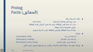 Prolog
Facts (‫)الحقائق‬
■‫مثال‬:‫زرقاء‬ ‫السماء‬
–‫في‬ ‫عنها‬ ‫نعبر‬prolog‫بالشكل‬:blue (sky).
–‫أن‬ ‫حيث‬blue‫بينما‬ ‫العالقة‬ ‫هي‬sky‫العالقة‬ ‫هذه‬ ‫أغراض‬ ‫هي‬.
–‫بنقطة‬ ً‫دائما‬ ‫الحقيقة‬ ‫تنتهي‬.
–‫صغيرة‬ ‫بأحرف‬ ‫تكتب‬ ‫العالقة‬ ‫وأغراض‬ ‫العالقة‬ ‫أسماء‬ ً‫دائما‬.
■‫امثلة‬:
–‫زيد‬ ‫ابن‬ ‫أسامة‬:son(ousama, zaid).
–‫القراءة‬ ‫يحب‬ ‫أسامة‬:like(ousama, reading).
–‫الخيل‬ ‫ركوب‬ ‫يحب‬ ‫أسامة‬:like(ousama, horse_riding).
■‫الحل‬ ‫على‬ ‫نحصل‬ ‫طريقها‬ ‫عن‬ ‫والتي‬ ‫البيانات‬ ‫قاعدة‬ ‫شكلنا‬ ‫قد‬ ‫نكون‬ ‫وبذلك‬.
2020 By Eng. Joud Khattab
 