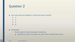 Question 2
■ How many types are available in uninformed search method?
A. 3.
B. 4.
C. 5.
D. 6.
■ Explanation:
– The five types of uninformed search method are:
■ Breadth-first, Uniform-cost, Depth-first, Depth-limited and Bidirectional search.
2020 By Eng. Joud Khattab
 