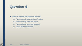 Question 4
■ When is breadth-first search is optimal?
A. When there is less number of nodes.
B. When all step costs are equal.
C. When all step costs are unequal.
D. None of the mentioned.
2020 By Eng. Joud Khattab
 