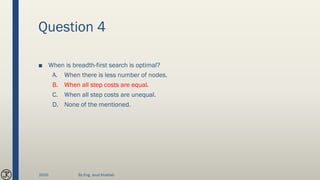 Question 4
■ When is breadth-first search is optimal?
A. When there is less number of nodes.
B. When all step costs are equal.
C. When all step costs are unequal.
D. None of the mentioned.
2020 By Eng. Joud Khattab
 