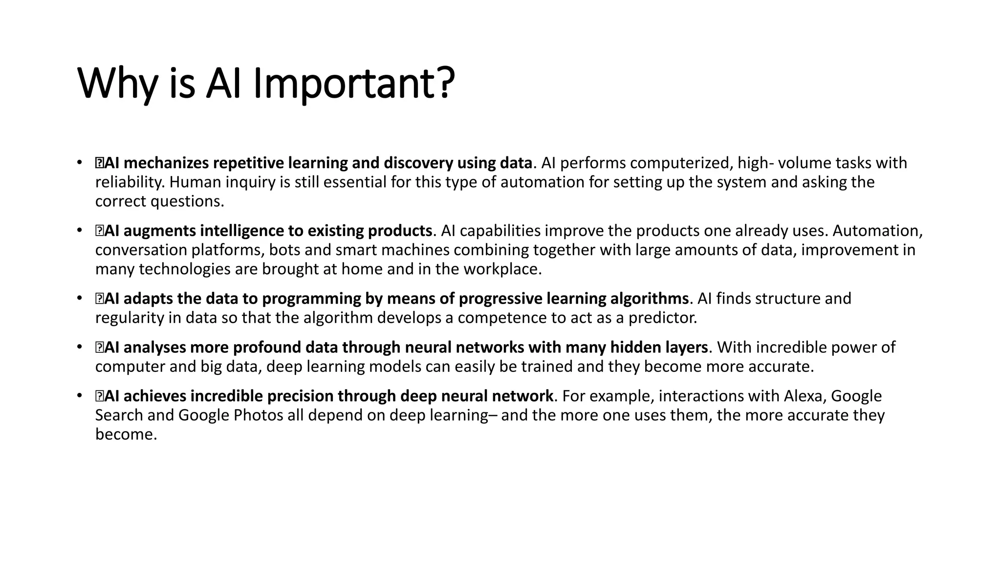 Why is AI Important?
• AI mechanizes repetitive learning and discovery using data. AI performs computerized, high- volume tasks with
reliability. Human inquiry is still essential for this type of automation for setting up the system and asking the
correct questions.
• AI augments intelligence to existing products. AI capabilities improve the products one already uses. Automation,
conversation platforms, bots and smart machines combining together with large amounts of data, improvement in
many technologies are brought at home and in the workplace.
• AI adapts the data to programming by means of progressive learning algorithms. AI finds structure and
regularity in data so that the algorithm develops a competence to act as a predictor.
• AI analyses more profound data through neural networks with many hidden layers. With incredible power of
computer and big data, deep learning models can easily be trained and they become more accurate.
• AI achieves incredible precision through deep neural network. For example, interactions with Alexa, Google
Search and Google Photos all depend on deep learning– and the more one uses them, the more accurate they
become.
 