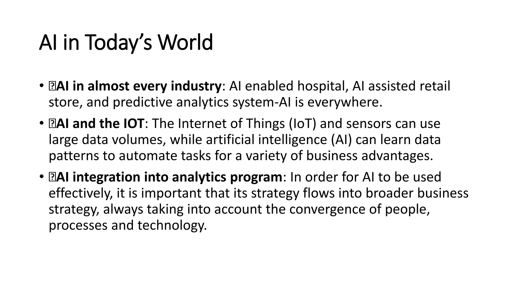 AI in Today’s World
• AI in almost every industry: AI enabled hospital, AI assisted retail
store, and predictive analytics system-AI is everywhere.
• AI and the IOT: The Internet of Things (IoT) and sensors can use
large data volumes, while artificial intelligence (AI) can learn data
patterns to automate tasks for a variety of business advantages.
• AI integration into analytics program: In order for AI to be used
effectively, it is important that its strategy flows into broader business
strategy, always taking into account the convergence of people,
processes and technology.
 