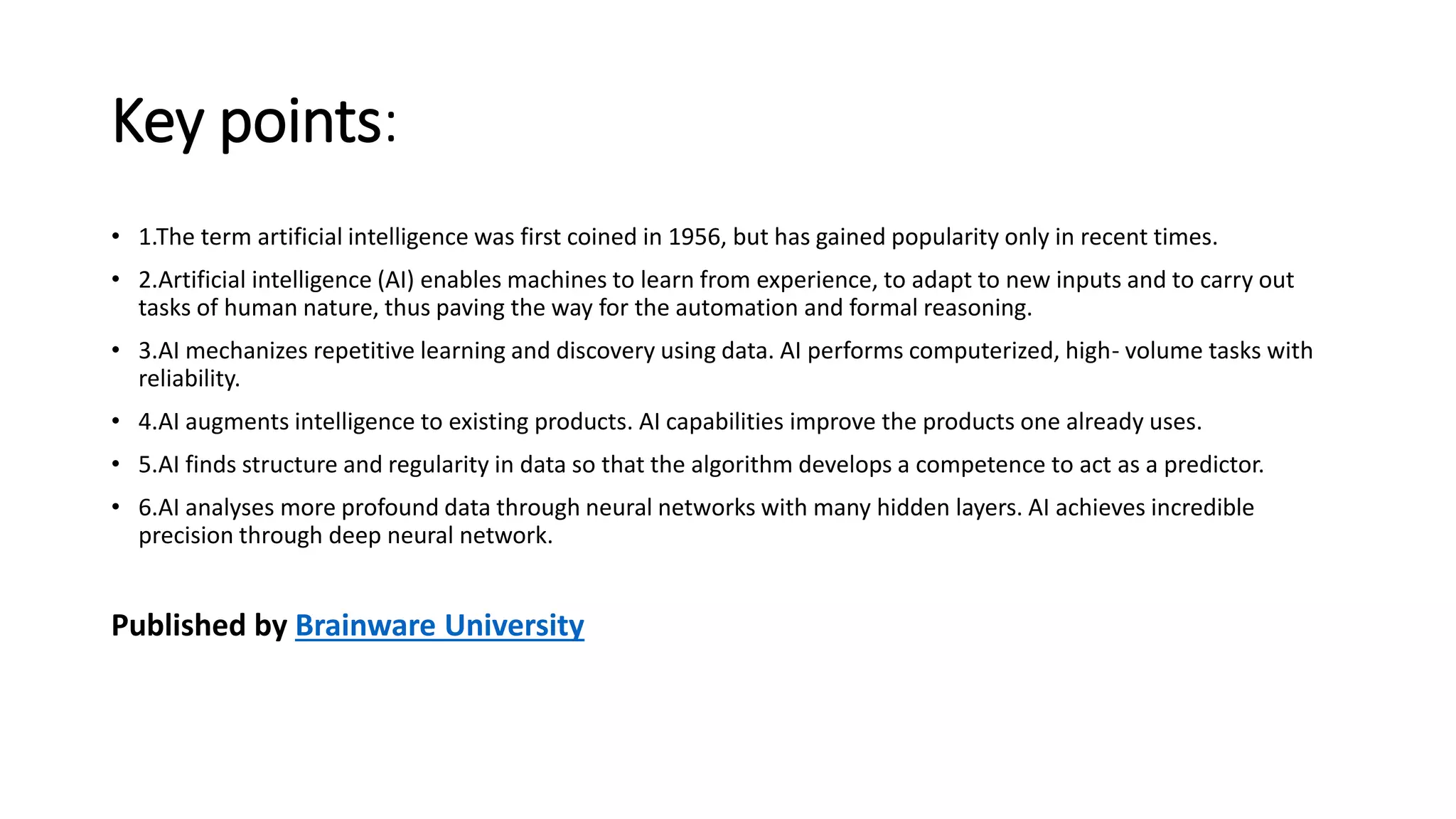 Key points:
• 1.The term artificial intelligence was first coined in 1956, but has gained popularity only in recent times.
• 2.Artificial intelligence (AI) enables machines to learn from experience, to adapt to new inputs and to carry out
tasks of human nature, thus paving the way for the automation and formal reasoning.
• 3.AI mechanizes repetitive learning and discovery using data. AI performs computerized, high- volume tasks with
reliability.
• 4.AI augments intelligence to existing products. AI capabilities improve the products one already uses.
• 5.AI finds structure and regularity in data so that the algorithm develops a competence to act as a predictor.
• 6.AI analyses more profound data through neural networks with many hidden layers. AI achieves incredible
precision through deep neural network.
Published by Brainware University
 