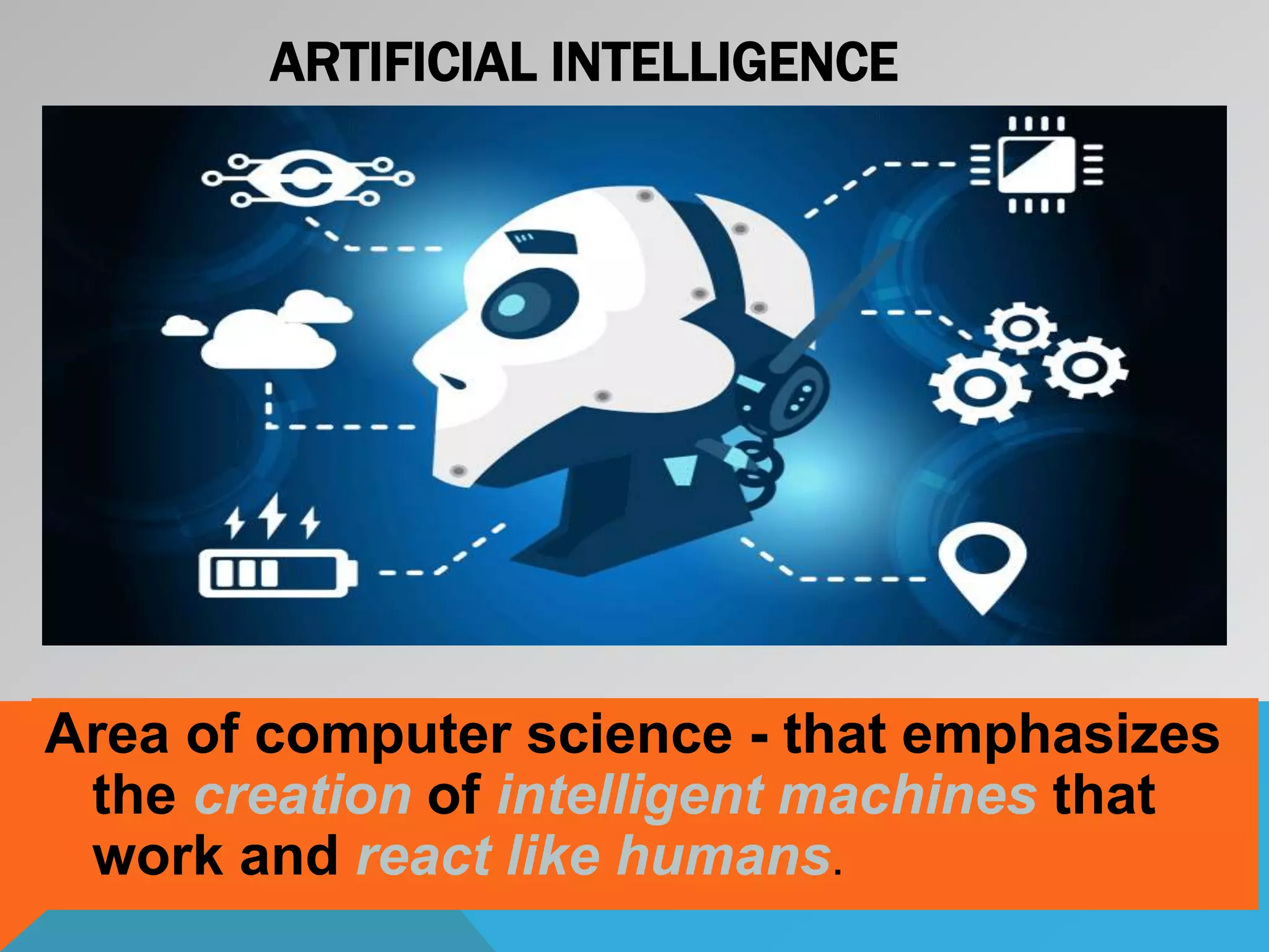 Area of computer science - that emphasizes
the creation of intelligent machines that
work and react like humans.
ARTIFICIAL INTELLIGENCE