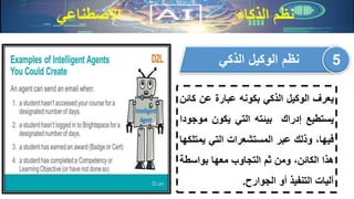 ‫االصطناعي‬ ‫الذكاء‬ ‫نظم‬
‫يعرف‬‫الوكيل‬‫الذكي‬‫بكونه‬‫عبارة‬‫عن‬‫ك‬‫ائن‬
‫يستطيع‬‫إدراك‬‫بيئته‬‫التي‬‫يكون‬‫مو‬‫جودا‬
،‫فيها‬‫وذلك‬‫عبر‬‫المستشعرات‬‫التي‬‫يم‬‫تلكها‬
‫هذا‬،‫الكائن‬‫ومن‬‫ثم‬‫التجاوب‬‫معها‬‫بواسط‬‫ة‬
‫آليات‬‫التنفيذ‬‫أو‬‫الجوارح‬.
‫الذكي‬ ‫الوكيل‬ ‫نظم‬ 5
 