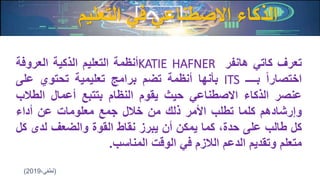 ‫التعليم‬ ‫في‬ ‫االصطناعي‬ ‫الذكاء‬
‫تعرف‬‫كاتي‬‫هانفر‬KATIE HAFNER‫أنظمة‬‫التعليم‬‫الذكية‬‫العروفة‬
‫اختصارا‬‫بــــ‬ITS‫بأنها‬‫أنظمة‬‫تضم‬‫برامج‬‫تعليمية‬‫تحتوي‬‫على‬
‫عنصر‬‫الذكاء‬‫االصطناعي‬‫حيث‬‫يقوم‬‫النظام‬‫بتتبع‬‫أعمال‬‫الطال‬‫ب‬
‫وإرشادهم‬‫كلما‬‫تطلب‬‫األمر‬‫ذلك‬‫من‬‫خالل‬‫جمع‬‫معلومات‬‫عن‬‫أداء‬
‫كل‬‫طالب‬‫على‬،‫حدة‬‫كما‬‫يمكن‬‫أن‬‫يبرز‬‫نقاط‬‫القوة‬‫والضعف‬‫لدى‬‫كل‬
‫متعلم‬‫وتقديم‬‫الدعم‬‫الالزم‬‫في‬‫الوقت‬‫المناسب‬.
(،‫لطفي‬2019)
 