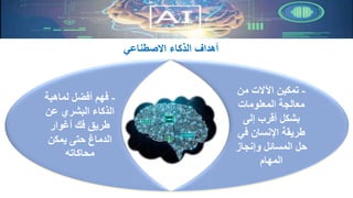 -‫لماهية‬ ‫أفضل‬ ‫فهم‬
‫عن‬ ‫البشري‬ ‫الذكاء‬
‫أغوار‬ ‫فك‬ ‫طريق‬
‫يمكن‬ ‫حتى‬ ‫الدماغ‬
‫محاكاته‬
-‫من‬ ‫اآلالت‬ ‫تمكين‬
‫المعلومات‬ ‫معالجة‬
‫إلى‬ ‫أقرب‬ ‫بشكل‬
‫في‬ ‫اإلنسان‬ ‫طريقة‬
‫حل‬‫المسائل‬‫وإنجاز‬
‫المهام‬
‫االصطناعي‬ ‫الذكاء‬ ‫أهداف‬
 