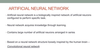 ARTIFICIAL NEURAL NETWORK
• Artificial neural network is a biologically inspired network of artificial neurons
configured to perform specific task.
• Neural network acquires knowledge through learning.
• Contains large number of artificial neurons arranged in series
• Based on a neural network structure loosely inspired by the human brain –
Convolutional neural network
 