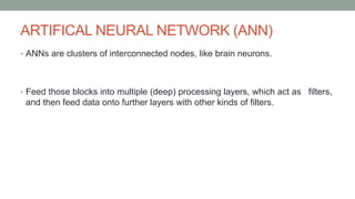 ARTIFICAL NEURAL NETWORK (ANN)
• ANNs are clusters of interconnected nodes, like brain neurons.
• Feed those blocks into multiple (deep) processing layers, which act as filters,
and then feed data onto further layers with other kinds of filters.
 