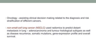 • Oncology - assisting clinical decision making related to the diagnosis and risk
stratification of different cancers.
• non-small-cell lung cancer (NSCLC) used radiomics to predict distant
metastasis in lung – adenocarcinoma and tumour histological subtypes as well
as disease recurrence, somatic mutations, gene-expression profile and overall
survival.
 