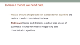 To train a model, we need data.
• Massive amounts of digital data now available to train algorithms and
modern, powerful computational hardware
• Radiomics: Medical study that aims to extract large amount of
quantitative features from medical images using data-
characterization algorithms
 