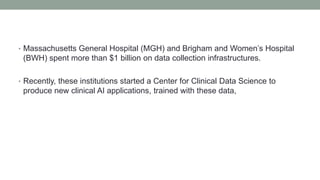 • Massachusetts General Hospital (MGH) and Brigham and Women’s Hospital
(BWH) spent more than $1 billion on data collection infrastructures.
• Recently, these institutions started a Center for Clinical Data Science to
produce new clinical AI applications, trained with these data,
 