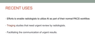 RECENT USES
• Efforts to enable radiologists to utilize AI as part of their normal PACS workflow.
• Triaging studies that need urgent review by radiologists.
• Facilitating the communication of urgent results.
 